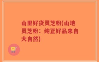 山里好货灵芝粉(山地灵芝粉：纯正好品来自大自然)