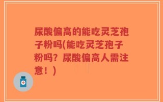 尿酸偏高的能吃灵芝孢子粉吗(能吃灵芝孢子粉吗？尿酸偏高人需注意！)