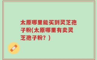太原哪里能买到灵芝孢子粉(太原哪里有卖灵芝孢子粉？)