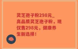 灵芝孢子粉298元_高品质灵芝孢子粉，现仅售298元，健康养生新选择！