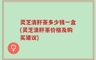 灵芝清肝茶多少钱一盒(灵芝清肝茶价格及购买建议)