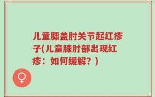 儿童膝盖肘关节起红疹子(儿童膝肘部出现红疹：如何缓解？)