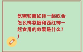 氨糖和西红柿一起吃会怎么样氨糖和西红柿一起食用的效果是什么？)