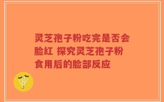 灵芝孢子粉吃完是否会脸红 探究灵芝孢子粉食用后的脸部反应