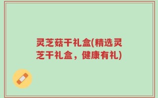 灵芝菇干礼盒(精选灵芝干礼盒，健康有礼)