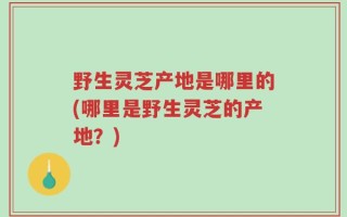 野生灵芝产地是哪里的(哪里是野生灵芝的产地？)