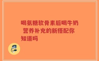 喝氨糖软骨素后喝牛奶 营养补充的新搭配你知道吗