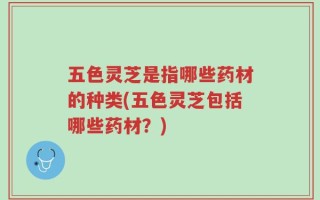 五色灵芝是指哪些药材的种类(五色灵芝包括哪些药材？)