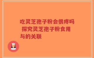 吃灵芝孢子粉会很疼吗 探究灵芝孢子粉食用与的关联