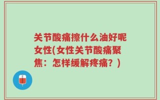 关节酸痛擦什么油好呢女性(女性关节酸痛聚焦：怎样缓解疼痛？)