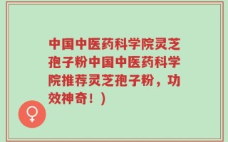 中国中医药科学院灵芝孢子粉中国中医药科学院推荐灵芝孢子粉，功效神奇！)