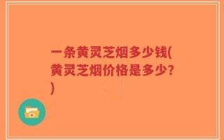 一条黄灵芝烟多少钱(黄灵芝烟价格是多少？)