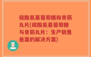 硫酸氨基葡萄糖和骨筋丸片(硫酸氨基葡萄糖与骨筋丸片：生产销售悬案的解决方案)
