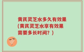 黄芪灵芝水多久有效果(黄芪灵芝水享有效果需要多长时间？)