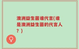 澳洲益生菌谁代言(谁是澳洲益生菌的代言人？)