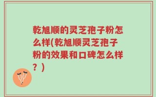 乾旭顺的灵芝孢子粉怎么样(乾旭顺灵芝孢子粉的效果和口碑怎么样？)