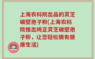 上海农科院出品的灵芝破壁孢子粉(上海农科院推出纯正灵芝破壁孢子粉，让您轻松拥有健康生活)