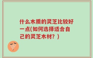 什么木质的灵芝比较好一点(如何选择适合自己的灵芝木材？)