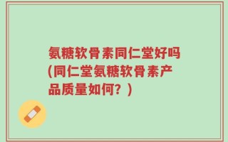 氨糖软骨素同仁堂好吗(同仁堂氨糖软骨素产品质量如何？)