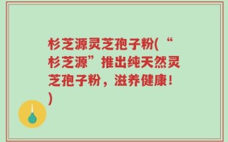 杉芝源灵芝孢子粉(“杉芝源”推出纯天然灵芝孢子粉，滋养健康！)