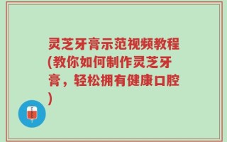 灵芝牙膏示范视频教程(教你如何制作灵芝牙膏，轻松拥有健康口腔)
