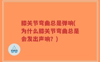 膝关节弯曲总是弹响(为什么膝关节弯曲总是会发出声响？)