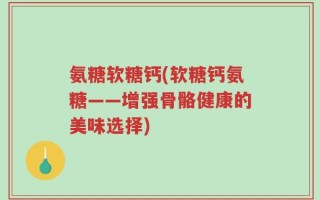 氨糖软糖钙(软糖钙氨糖——增强骨骼健康的美味选择)