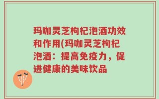 玛咖灵芝枸杞泡酒功效和作用(玛咖灵芝枸杞泡酒：提高免疫力，促进健康的美味饮品