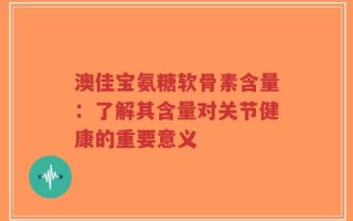 澳佳宝氨糖软骨素含量：了解其含量对关节健康的重要意义