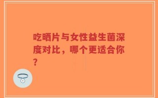 吃晒片与女性益生菌深度对比，哪个更适合你？