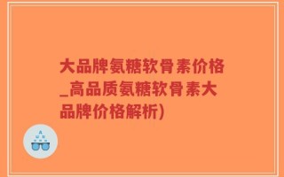 大品牌氨糖软骨素价格_高品质氨糖软骨素大品牌价格解析)
