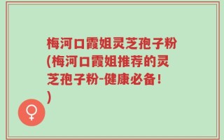 梅河口霞姐灵芝孢子粉(梅河口霞姐推荐的灵芝孢子粉-健康必备！)
