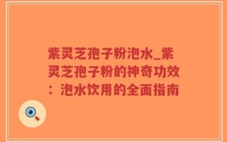 紫灵芝孢子粉泡水_紫灵芝孢子粉的神奇功效：泡水饮用的全面指南