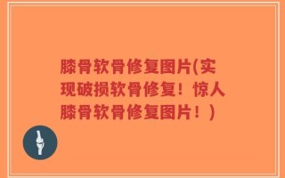 膝骨软骨修复图片(实现破损软骨修复！惊人膝骨软骨修复图片！)