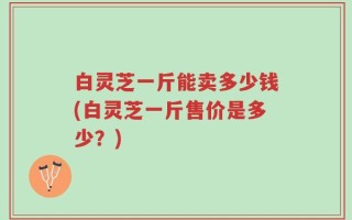 白灵芝一斤能卖多少钱(白灵芝一斤售价是多少？)