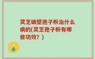 灵芝破壁孢子粉治什么病的(灵芝孢子粉有哪些功效？)