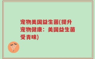 宠物美国益生菌(提升宠物健康：美国益生菌受青睐)