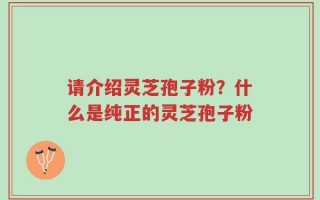 请介绍灵芝孢子粉？什么是纯正的灵芝孢子粉