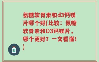 氨糖软骨素和d3钙镁片哪个好(比较：氨糖软骨素和D3钙镁片，哪个更好？一文看懂！)