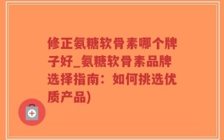 修正氨糖软骨素哪个牌子好_氨糖软骨素品牌选择指南：如何挑选优质产品)