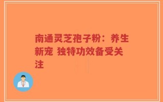 南通灵芝孢子粉：养生新宠 独特功效备受关注