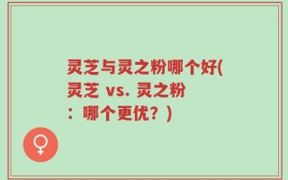灵芝与灵之粉哪个好(灵芝 vs. 灵之粉：哪个更优？)
