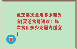 灵芝每次食用多少克为宜(灵芝食用建议：每次食用多少克最为适宜)