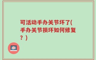 可活动手办关节坏了(手办关节损坏如何修复？)