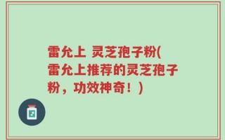 雷允上 灵芝孢子粉(雷允上推荐的灵芝孢子粉，功效神奇！)