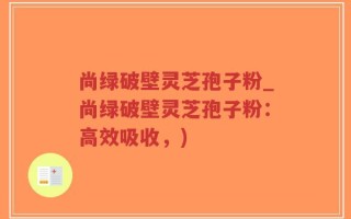 尚绿破壁灵芝孢子粉_尚绿破壁灵芝孢子粉：高效吸收，)