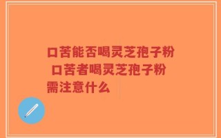 口苦能否喝灵芝孢子粉 口苦者喝灵芝孢子粉需注意什么