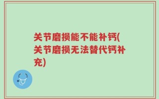 关节磨损能不能补钙(关节磨损无法替代钙补充)