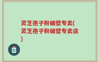 灵芝孢子粉破壁专卖(灵芝孢子粉破壁专卖店)