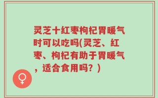 灵芝十红枣枸杞胃暖气时可以吃吗(灵芝、红枣、枸杞有助于胃暖气，适合食用吗？)